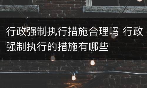 行政强制执行措施合理吗 行政强制执行的措施有哪些
