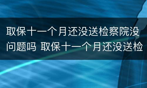 取保十一个月还没送检察院没问题吗 取保十一个月还没送检察院没问题吗是真的吗