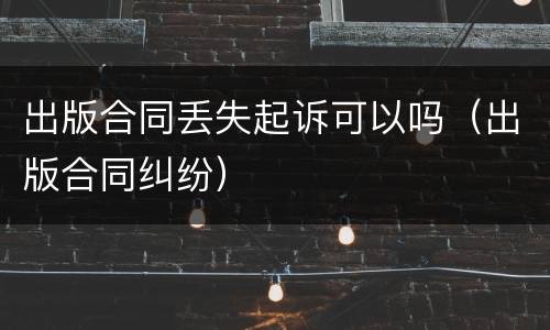 出版合同丢失起诉可以吗（出版合同纠纷）