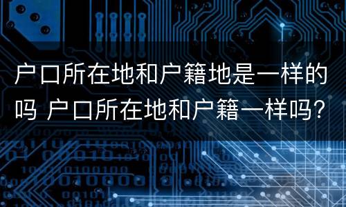 户口所在地和户籍地是一样的吗 户口所在地和户籍一样吗?