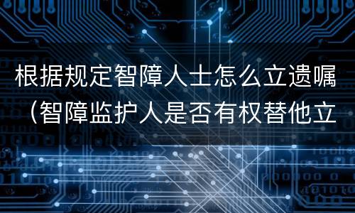 根据规定智障人士怎么立遗嘱（智障监护人是否有权替他立遗嘱）