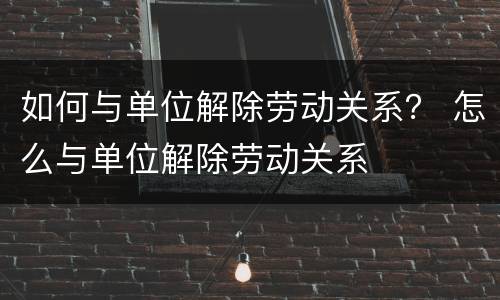 如何与单位解除劳动关系？ 怎么与单位解除劳动关系
