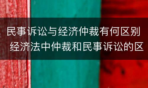 民事诉讼与经济仲裁有何区别 经济法中仲裁和民事诉讼的区别有哪些