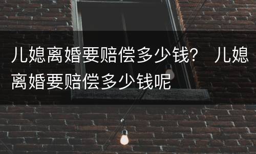 儿媳离婚要赔偿多少钱？ 儿媳离婚要赔偿多少钱呢