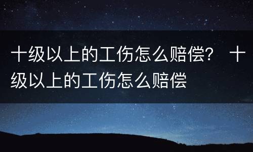 十级以上的工伤怎么赔偿？ 十级以上的工伤怎么赔偿