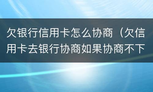 欠银行信用卡怎么协商（欠信用卡去银行协商如果协商不下来会扣人吗）