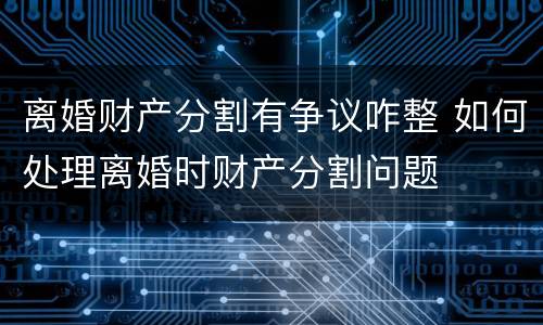 离婚财产分割有争议咋整 如何处理离婚时财产分割问题