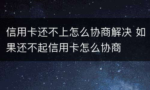 信用卡还不上怎么协商解决 如果还不起信用卡怎么协商