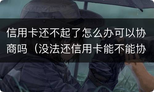 信用卡还不起了怎么办可以协商吗（没法还信用卡能不能协商）