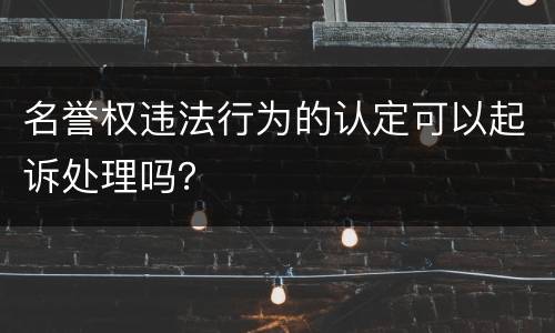 名誉权违法行为的认定可以起诉处理吗？