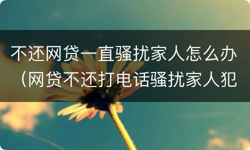不还网贷一直骚扰家人怎么办（网贷不还打电话骚扰家人犯法吗）