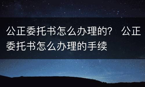公正委托书怎么办理的？ 公正委托书怎么办理的手续