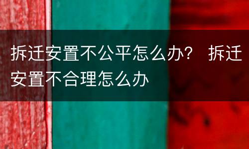拆迁安置不公平怎么办？ 拆迁安置不合理怎么办