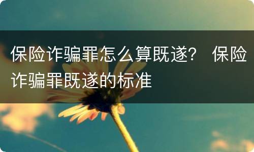 保险诈骗罪怎么算既遂？ 保险诈骗罪既遂的标准