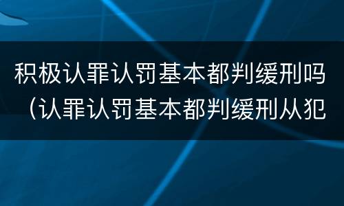 积极认罪认罚基本都判缓刑吗（认罪认罚基本都判缓刑从犯）