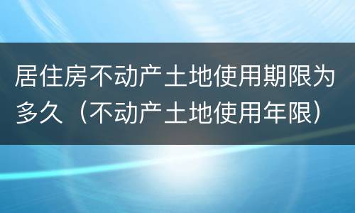 居住房不动产土地使用期限为多久（不动产土地使用年限）
