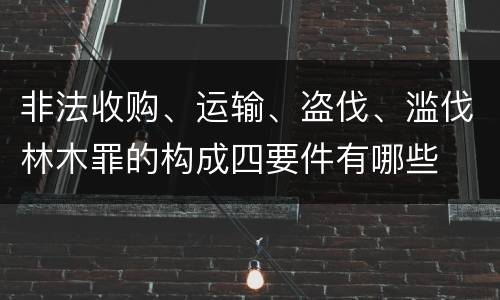 非法收购、运输、盗伐、滥伐林木罪的构成四要件有哪些