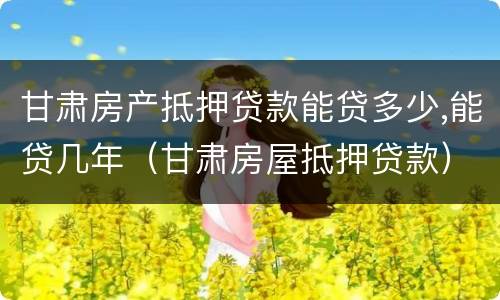 甘肃房产抵押贷款能贷多少,能贷几年（甘肃房屋抵押贷款）