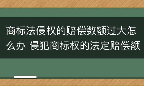 商标法侵权的赔偿数额过大怎么办 侵犯商标权的法定赔偿额度上限是