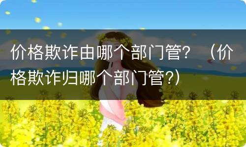 价格欺诈由哪个部门管？（价格欺诈归哪个部门管?）