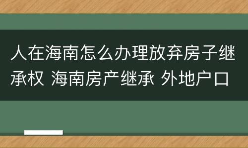 人在海南怎么办理放弃房子继承权 海南房产继承 外地户口
