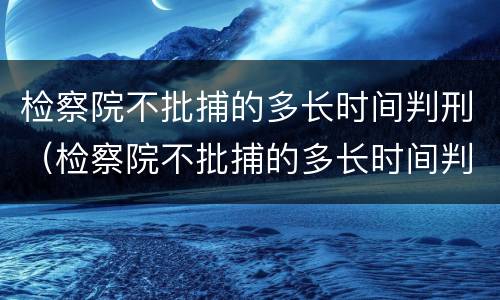 检察院不批捕的多长时间判刑（检察院不批捕的多长时间判刑呢）