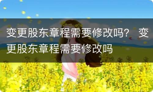 变更股东章程需要修改吗？ 变更股东章程需要修改吗
