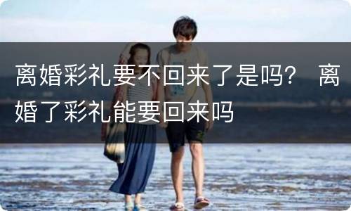 离婚彩礼要不回来了是吗？ 离婚了彩礼能要回来吗