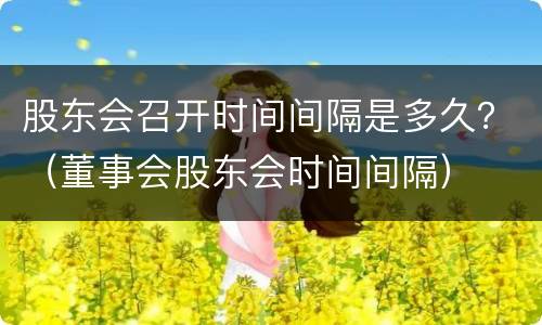 股东会召开时间间隔是多久？（董事会股东会时间间隔）