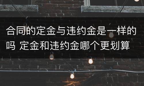 合同的定金与违约金是一样的吗 定金和违约金哪个更划算