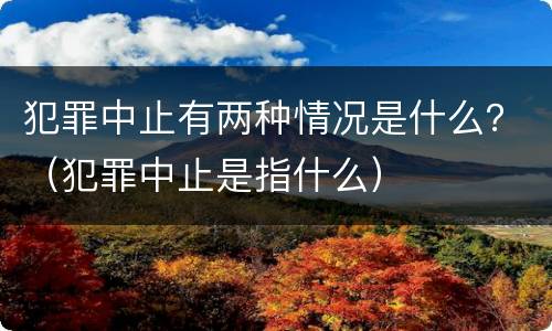 犯罪中止有两种情况是什么？（犯罪中止是指什么）