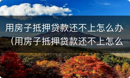 用房子抵押贷款还不上怎么办（用房子抵押贷款还不上怎么办,而且收到法院传票）