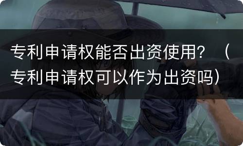 专利申请权能否出资使用？（专利申请权可以作为出资吗）