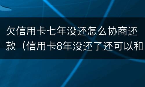 欠信用卡七年没还怎么协商还款（信用卡8年没还了还可以和银行协商）