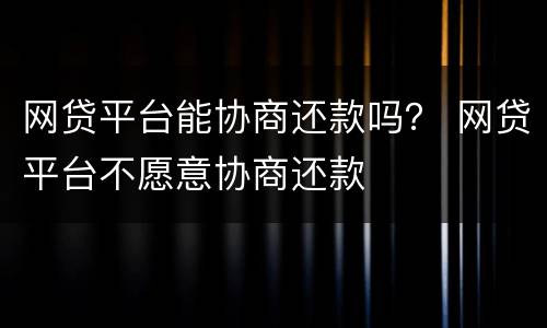 网贷平台能协商还款吗？ 网贷平台不愿意协商还款