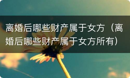 离婚后哪些财产属于女方（离婚后哪些财产属于女方所有）