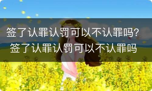 签了认罪认罚可以不认罪吗？ 签了认罪认罚可以不认罪吗