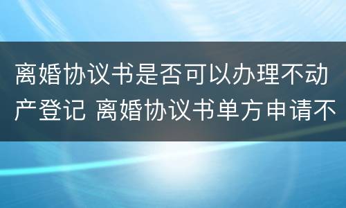 离婚协议书是否可以办理不动产登记 离婚协议书单方申请不动产登记