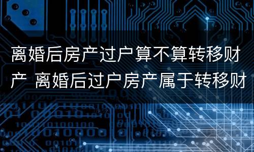 离婚后房产过户算不算转移财产 离婚后过户房产属于转移财产吗