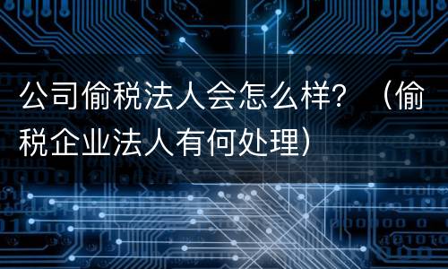 公司偷税法人会怎么样？（偷税企业法人有何处理）