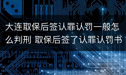 大连取保后签认罪认罚一般怎么判刑 取保后签了认罪认罚书多久判刑