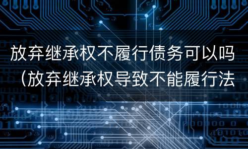 放弃继承权不履行债务可以吗（放弃继承权导致不能履行法定义务）