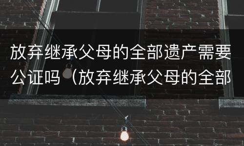 放弃继承父母的全部遗产需要公证吗（放弃继承父母的全部遗产需要公证吗知乎）