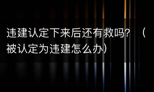 违建认定下来后还有救吗？（被认定为违建怎么办）