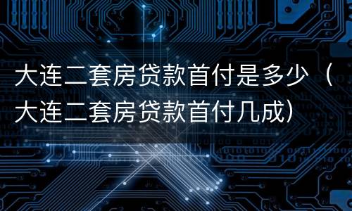 大连二套房贷款首付是多少（大连二套房贷款首付几成）
