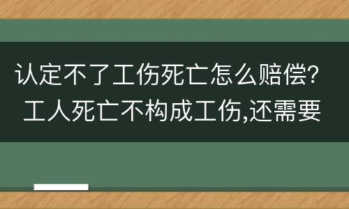 认定不了工伤死亡怎么赔偿？ 工人死亡不构成工伤,还需要赔偿吗