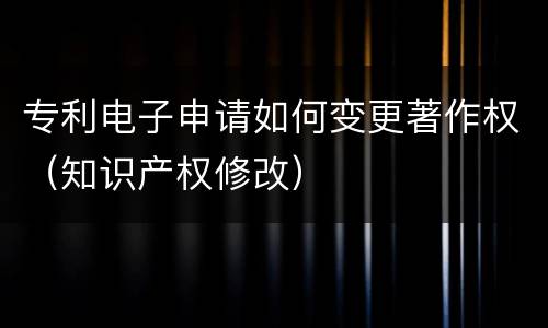专利电子申请如何变更著作权（知识产权修改）