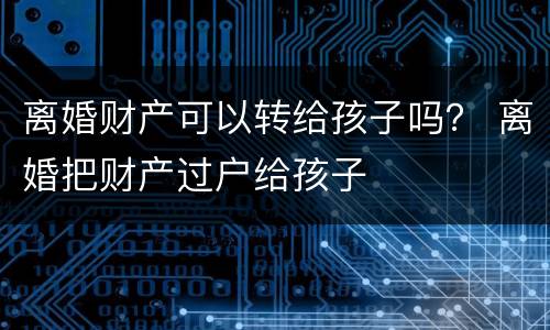 离婚财产可以转给孩子吗？ 离婚把财产过户给孩子