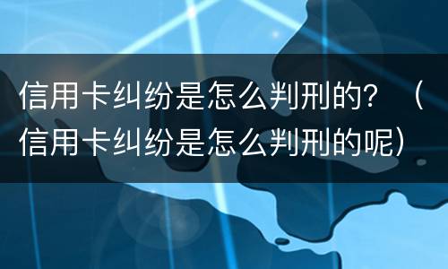 信用卡纠纷是怎么判刑的？（信用卡纠纷是怎么判刑的呢）