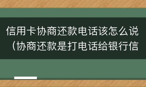 信用卡协商还款电话该怎么说（协商还款是打电话给银行信用卡中心吗）